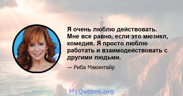 Я очень люблю действовать. Мне все равно, если это мюзикл, комедия. Я просто люблю работать и взаимодействовать с другими людьми.