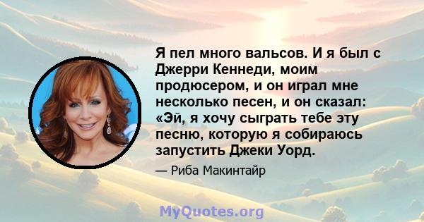 Я пел много вальсов. И я был с Джерри Кеннеди, моим продюсером, и он играл мне несколько песен, и он сказал: «Эй, я хочу сыграть тебе эту песню, которую я собираюсь запустить Джеки Уорд.