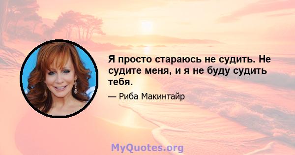 Я просто стараюсь не судить. Не судите меня, и я не буду судить тебя.