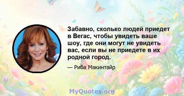 Забавно, сколько людей приедет в Вегас, чтобы увидеть ваше шоу, где они могут не увидеть вас, если вы не приедете в их родной город.