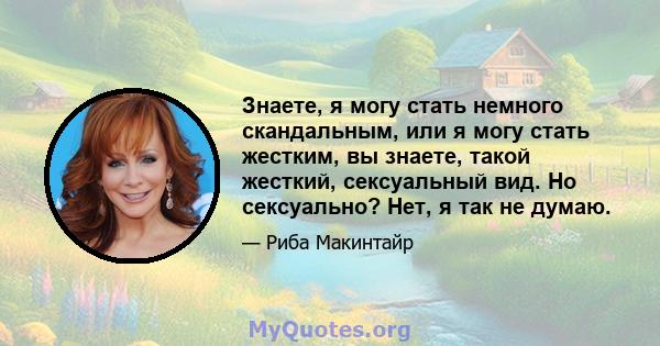 Знаете, я могу стать немного скандальным, или я могу стать жестким, вы знаете, такой жесткий, сексуальный вид. Но сексуально? Нет, я так не думаю.