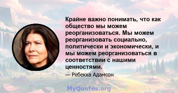 Крайне важно понимать, что как общество мы можем реорганизоваться. Мы можем реорганизовать социально, политически и экономически, и мы можем реорганизоваться в соответствии с нашими ценностями.