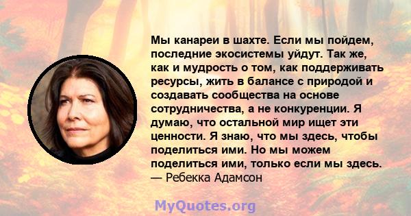 Мы канареи в шахте. Если мы пойдем, последние экосистемы уйдут. Так же, как и мудрость о том, как поддерживать ресурсы, жить в балансе с природой и создавать сообщества на основе сотрудничества, а не конкуренции. Я