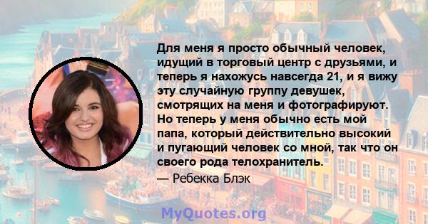 Для меня я просто обычный человек, идущий в торговый центр с друзьями, и теперь я нахожусь навсегда 21, и я вижу эту случайную группу девушек, смотрящих на меня и фотографируют. Но теперь у меня обычно есть мой папа,