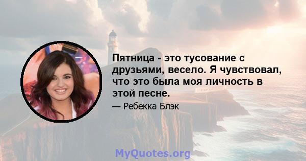 Пятница - это тусование с друзьями, весело. Я чувствовал, что это была моя личность в этой песне.