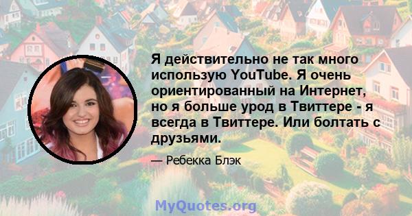 Я действительно не так много использую YouTube. Я очень ориентированный на Интернет, но я больше урод в Твиттере - я всегда в Твиттере. Или болтать с друзьями.