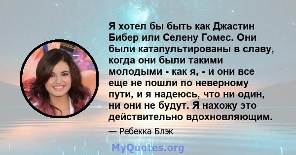 Я хотел бы быть как Джастин Бибер или Селену Гомес. Они были катапультированы в славу, когда они были такими молодыми - как я, - и они все еще не пошли по неверному пути, и я надеюсь, что ни один, ни они не будут. Я