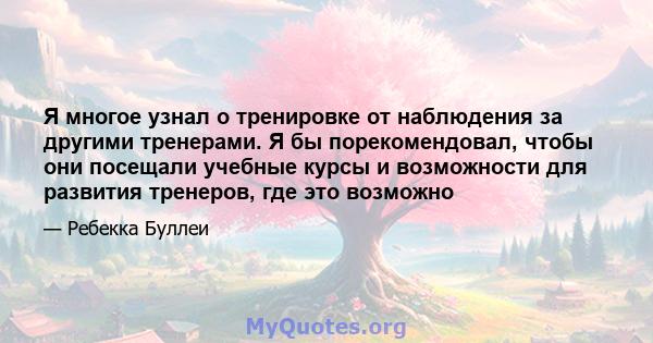 Я многое узнал о тренировке от наблюдения за другими тренерами. Я бы порекомендовал, чтобы они посещали учебные курсы и возможности для развития тренеров, где это возможно