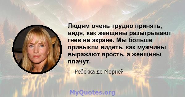 Людям очень трудно принять, видя, как женщины разыгрывают гнев на экране. Мы больше привыкли видеть, как мужчины выражают ярость, а женщины плачут.