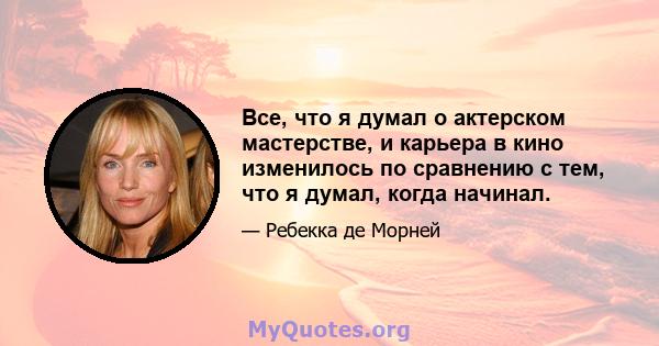 Все, что я думал о актерском мастерстве, и карьера в кино изменилось по сравнению с тем, что я думал, когда начинал.