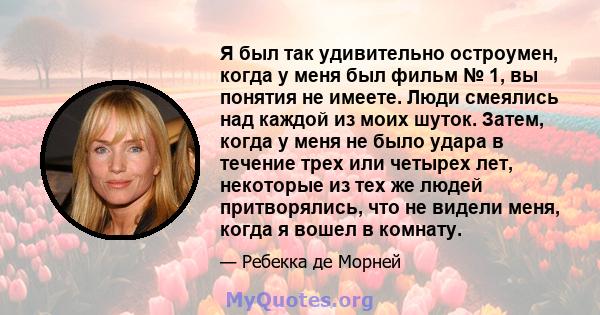 Я был так удивительно остроумен, когда у меня был фильм № 1, вы понятия не имеете. Люди смеялись над каждой из моих шуток. Затем, когда у меня не было удара в течение трех или четырех лет, некоторые из тех же людей