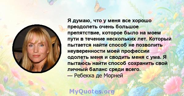 Я думаю, что у меня все хорошо преодолеть очень большое препятствие, которое было на моем пути в течение нескольких лет. Который пытается найти способ не позволить неуверенности моей профессии одолеть меня и сводить