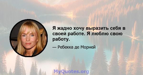 Я жадно хочу выразить себя в своей работе. Я люблю свою работу.