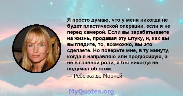 Я просто думаю, что у меня никогда не будет пластической операции, если я не перед камерой. Если вы зарабатываете на жизнь, продавая эту штуку, и, как вы выглядите, то, возможно, вы это сделаете. Но поверьте мне, в ту