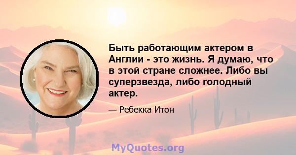 Быть работающим актером в Англии - это жизнь. Я думаю, что в этой стране сложнее. Либо вы суперзвезда, либо голодный актер.