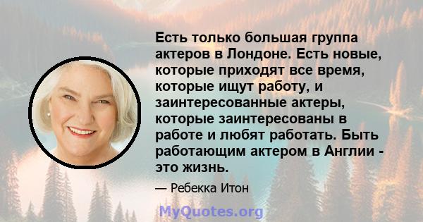 Есть только большая группа актеров в Лондоне. Есть новые, которые приходят все время, которые ищут работу, и заинтересованные актеры, которые заинтересованы в работе и любят работать. Быть работающим актером в Англии -