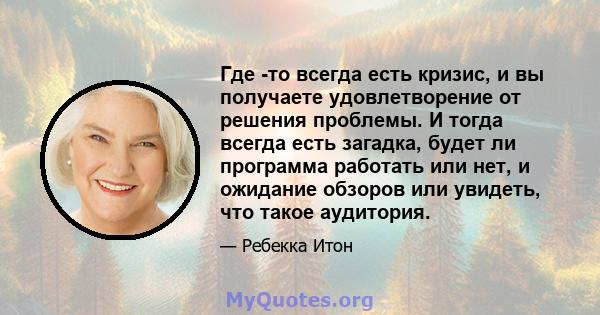 Где -то всегда есть кризис, и вы получаете удовлетворение от решения проблемы. И тогда всегда есть загадка, будет ли программа работать или нет, и ожидание обзоров или увидеть, что такое аудитория.