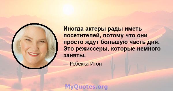 Иногда актеры рады иметь посетителей, потому что они просто ждут большую часть дня. Это режиссеры, которые немного заняты.