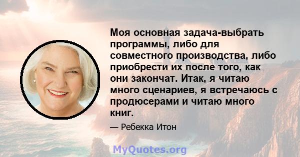 Моя основная задача-выбрать программы, либо для совместного производства, либо приобрести их после того, как они закончат. Итак, я читаю много сценариев, я встречаюсь с продюсерами и читаю много книг.