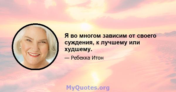 Я во многом зависим от своего суждения, к лучшему или худшему.