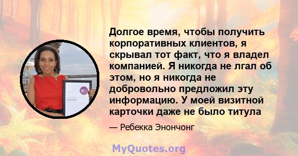 Долгое время, чтобы получить корпоративных клиентов, я скрывал тот факт, что я владел компанией. Я никогда не лгал об этом, но я никогда не добровольно предложил эту информацию. У моей визитной карточки даже не было