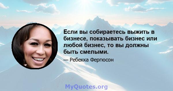 Если вы собираетесь выжить в бизнесе, показывать бизнес или любой бизнес, то вы должны быть смелыми.