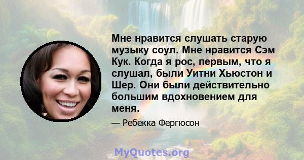 Мне нравится слушать старую музыку соул. Мне нравится Сэм Кук. Когда я рос, первым, что я слушал, были Уитни Хьюстон и Шер. Они были действительно большим вдохновением для меня.