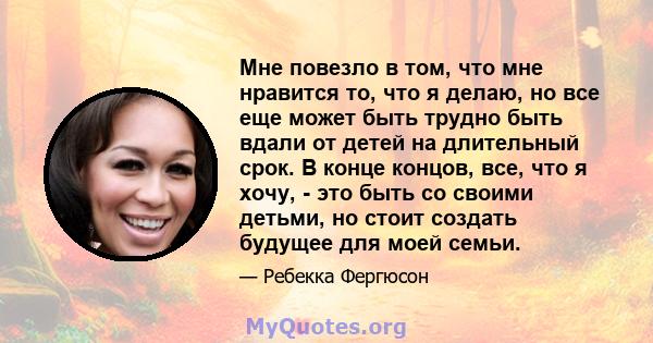 Мне повезло в том, что мне нравится то, что я делаю, но все еще может быть трудно быть вдали от детей на длительный срок. В конце концов, все, что я хочу, - это быть со своими детьми, но стоит создать будущее для моей