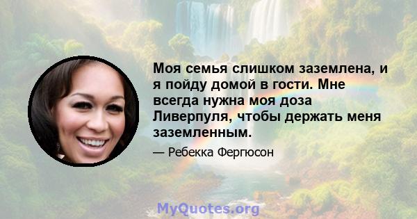 Моя семья слишком заземлена, и я пойду домой в гости. Мне всегда нужна моя доза Ливерпуля, чтобы держать меня заземленным.