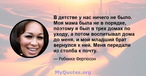 В детстве у нас ничего не было. Моя мама была не в порядке, поэтому я был в трех домах по уходу, а потом воспитывал дома до меня, и мой младший брат вернулся к ней. Меня передали из столба к почту.