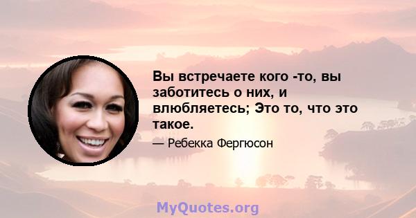 Вы встречаете кого -то, вы заботитесь о них, и влюбляетесь; Это то, что это такое.