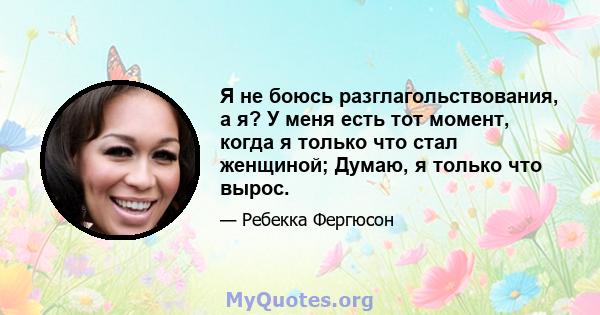 Я не боюсь разглагольствования, а я? У меня есть тот момент, когда я только что стал женщиной; Думаю, я только что вырос.