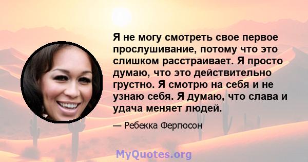 Я не могу смотреть свое первое прослушивание, потому что это слишком расстраивает. Я просто думаю, что это действительно грустно. Я смотрю на себя и не узнаю себя. Я думаю, что слава и удача меняет людей.