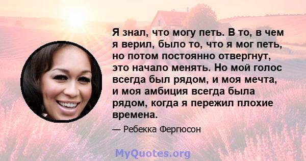 Я знал, что могу петь. В то, в чем я верил, было то, что я мог петь, но потом постоянно отвергнут, это начало менять. Но мой голос всегда был рядом, и моя мечта, и моя амбиция всегда была рядом, когда я пережил плохие