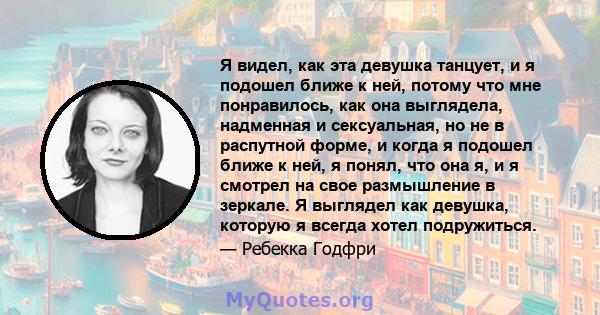 Я видел, как эта девушка танцует, и я подошел ближе к ней, потому что мне понравилось, как она выглядела, надменная и сексуальная, но не в распутной форме, и когда я подошел ближе к ней, я понял, что она я, и я смотрел