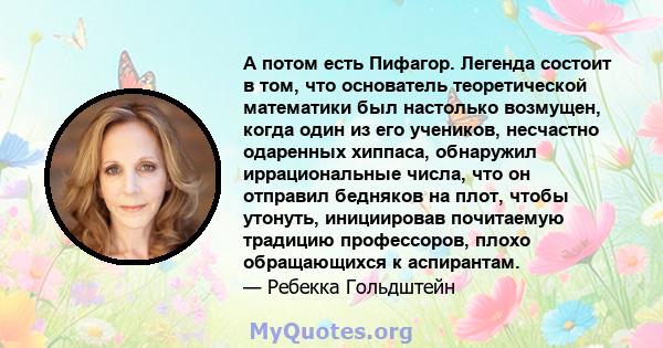 А потом есть Пифагор. Легенда состоит в том, что основатель теоретической математики был настолько возмущен, когда один из его учеников, несчастно одаренных хиппаса, обнаружил иррациональные числа, что он отправил