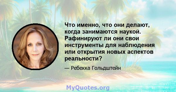 Что именно, что они делают, когда занимаются наукой. Рафинируют ли они свои инструменты для наблюдения или открытия новых аспектов реальности?