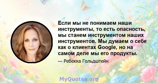 Если мы не понимаем наши инструменты, то есть опасность, мы станем инструментом наших инструментов. Мы думаем о себе как о клиентах Google, но на самом деле мы его продукты.