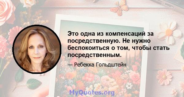 Это одна из компенсаций за посредственную. Не нужно беспокоиться о том, чтобы стать посредственным.