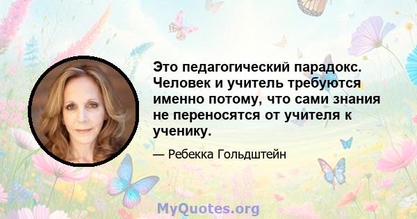 Это педагогический парадокс. Человек и учитель требуются именно потому, что сами знания не переносятся от учителя к ученику.