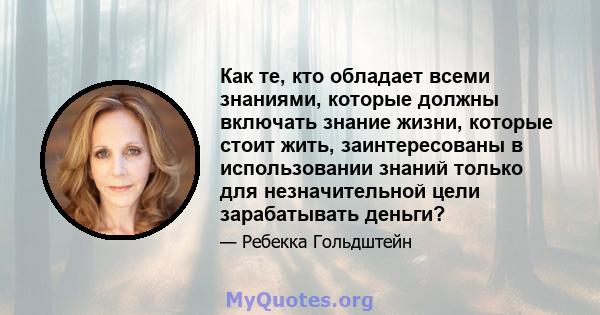 Как те, кто обладает всеми знаниями, которые должны включать знание жизни, которые стоит жить, заинтересованы в использовании знаний только для незначительной цели зарабатывать деньги?