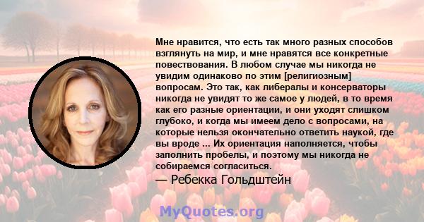 Мне нравится, что есть так много разных способов взглянуть на мир, и мне нравятся все конкретные повествования. В любом случае мы никогда не увидим одинаково по этим [религиозным] вопросам. Это так, как либералы и