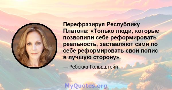 Перефразируя Республику Платона: «Только люди, которые позволили себе реформировать реальность, заставляют сами по себе реформировать свой полис в лучшую сторону».