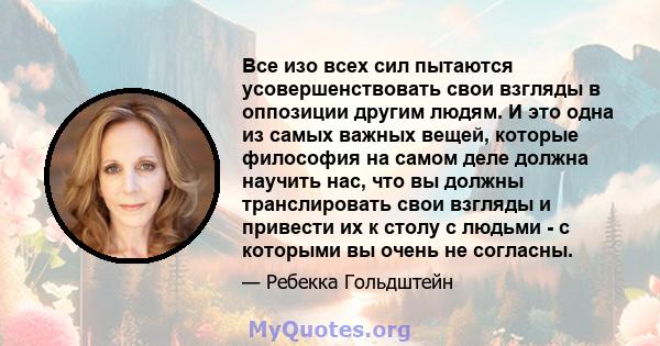 Все изо всех сил пытаются усовершенствовать свои взгляды в оппозиции другим людям. И это одна из самых важных вещей, которые философия на самом деле должна научить нас, что вы должны транслировать свои взгляды и