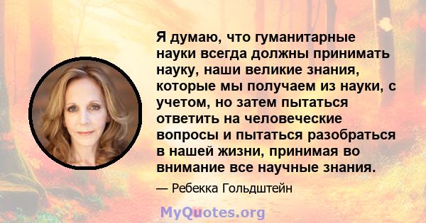 Я думаю, что гуманитарные науки всегда должны принимать науку, наши великие знания, которые мы получаем из науки, с учетом, но затем пытаться ответить на человеческие вопросы и пытаться разобраться в нашей жизни,