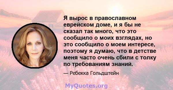 Я вырос в православном еврейском доме, и я бы не сказал так много, что это сообщило о моих взглядах, но это сообщило о моем интересе, поэтому я думаю, что в детстве меня часто очень сбили с толку по требованиям знаний.