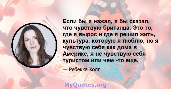 Если бы я нажал, я бы сказал, что чувствую британца. Это то, где я вырос и где я решил жить, культура, которую я люблю, но я чувствую себя как дома в Америке, я не чувствую себя туристом или чем -то еще.