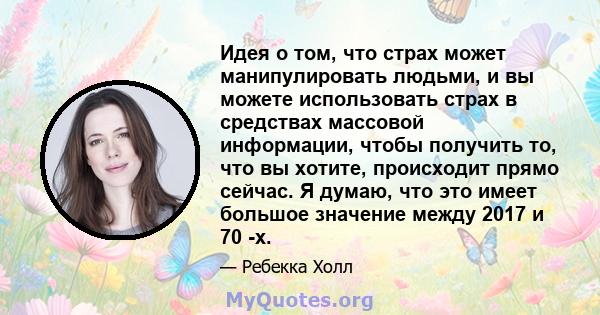 Идея о том, что страх может манипулировать людьми, и вы можете использовать страх в средствах массовой информации, чтобы получить то, что вы хотите, происходит прямо сейчас. Я думаю, что это имеет большое значение между 