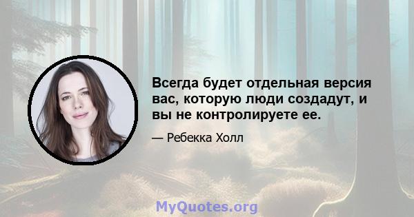 Всегда будет отдельная версия вас, которую люди создадут, и вы не контролируете ее.