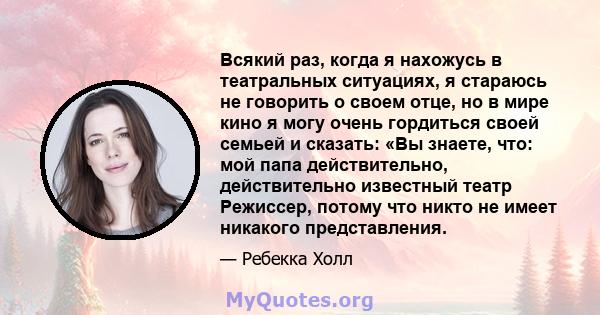 Всякий раз, когда я нахожусь в театральных ситуациях, я стараюсь не говорить о своем отце, но в мире кино я могу очень гордиться своей семьей и сказать: «Вы знаете, что: мой папа действительно, действительно известный